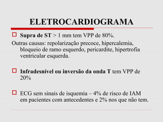ELETROCARDIOGRAMA
 Supra de ST > 1 mm tem VPP de 80%.
Outras causas: repolarização precoce, hipercalemia,
bloqueio de ramo esquerdo, pericardite, hipertrofia
ventricular esquerda.
 Infradesnível ou inversão da onda T tem VPP de
20%
 ECG sem sinais de isquemia – 4% de risco de IAM
em pacientes com antecedentes e 2% nos que não tem.
 