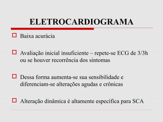 ELETROCARDIOGRAMA
 Baixa acurácia
 Avaliação inicial insuficiente – repete-se ECG de 3/3h
ou se houver recorrência dos sintomas
 Dessa forma aumenta-se sua sensibilidade e
diferenciam-se alterações agudas e crônicas
 Alteração dinâmica é altamente específica para SCA
 