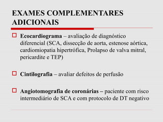 EXAMES COMPLEMENTARES
ADICIONAIS
 Ecocardiograma – avaliação de diagnóstico
diferencial (SCA, dissecção de aorta, estenose aórtica,
cardiomiopatia hipertrófica, Prolapso de valva mitral,
pericardite e TEP)
 Cintilografia – avaliar defeitos de perfusão
 Angiotomografia de coronárias – paciente com risco
intermediário de SCA e com protocolo de DT negativo
 