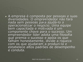  A empresa é composta por pessoas e suas
diversidades. O empreendedor não fará
nada sem pessoas para ajudá-lo a
operacionalizar o negócio. Uma equipe
bem capacitada e motivada é um
componente chave para o sucesso. Um
empreendedor líder adota uma filosofia
que premia o sucesso e apóia os que
falham honestamente, divide a riqueza
com os que ajudaram a produzi-la e
estabelece altos padrões de desempenho
e conduta.
PROF MS EDUARDO VERDI 10
 