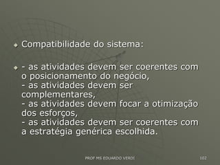  Compatibilidade do sistema:
 - as atividades devem ser coerentes com
o posicionamento do negócio,
- as atividades devem ser
complementares,
- as atividades devem focar a otimização
dos esforços,
- as atividades devem ser coerentes com
a estratégia genérica escolhida.
PROF MS EDUARDO VERDI 102
 