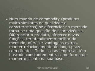  Num mundo de commodity (produtos
muito similares na qualidade e
características) se diferenciar no mercado
torna-se uma questão de sobrevivência.
Diferenciar o produto, oferecer novas
funções, ter atendimento melhor do
mercado, oferecer vantagens extras,
manter relacionamento de longo prazo
com clientes. Tudo isso as empresas têm
buscado constantemente, como forma de
manter o cliente na sua base.
PROF MS EDUARDO VERDI 105
 