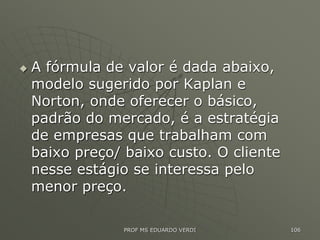  A fórmula de valor é dada abaixo,
modelo sugerido por Kaplan e
Norton, onde oferecer o básico,
padrão do mercado, é a estratégia
de empresas que trabalham com
baixo preço/ baixo custo. O cliente
nesse estágio se interessa pelo
menor preço.
PROF MS EDUARDO VERDI 106
 