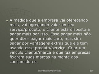  À medida que a empresa vai oferecendo
mais, vai agregando valor ao seu
serviço/produto, o cliente está disposto a
pagar mais por isso. Esse pagar mais não
quer dizer pagar mais caro, mas sim
pagar por vantagens extras que ele tem
usando esse produto/serviço. Criar um
vínculo cliente/marca é que faz empresas
fixarem suas marcas na mente dos
consumidores.
PROF MS EDUARDO VERDI 107
 