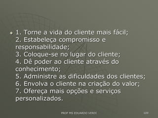  1. Torne a vida do cliente mais fácil;
2. Estabeleça compromisso e
responsabilidade;
3. Coloque-se no lugar do cliente;
4. Dê poder ao cliente através do
conhecimento;
5. Administre as dificuldades dos clientes;
6. Envolva o cliente na criação do valor;
7. Ofereça mais opções e serviços
personalizados.
PROF MS EDUARDO VERDI 109
 