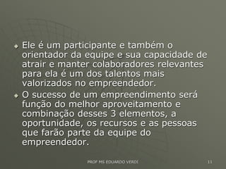  Ele é um participante e também o
orientador da equipe e sua capacidade de
atrair e manter colaboradores relevantes
para ela é um dos talentos mais
valorizados no empreendedor.
 O sucesso de um empreendimento será
função do melhor aproveitamento e
combinação desses 3 elementos, a
oportunidade, os recursos e as pessoas
que farão parte da equipe do
empreendedor.
PROF MS EDUARDO VERDI 11
 