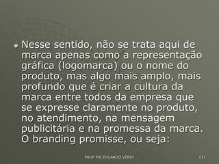  Nesse sentido, não se trata aqui de
marca apenas como a representação
gráfica (logomarca) ou o nome do
produto, mas algo mais amplo, mais
profundo que é criar a cultura da
marca entre todos da empresa que
se expresse claramente no produto,
no atendimento, na mensagem
publicitária e na promessa da marca.
O branding promisse, ou seja:
PROF MS EDUARDO VERDI 111
 