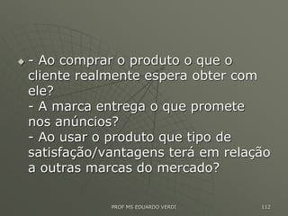  - Ao comprar o produto o que o
cliente realmente espera obter com
ele?
- A marca entrega o que promete
nos anúncios?
- Ao usar o produto que tipo de
satisfação/vantagens terá em relação
a outras marcas do mercado?
PROF MS EDUARDO VERDI 112
 