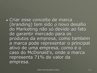  Criar esse conceito de marca
(branding) tem sido o novo desafio
do Marketing não só devido ao fato
de garantir mercado para os
produtos da empresa, como também
a marca pode representar o principal
ativo de uma empresa, como é o
caso do McDonald’s, onde a marca
representa 71% do valor da
empresa.
PROF MS EDUARDO VERDI 113
 