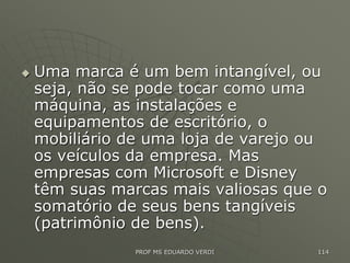  Uma marca é um bem intangível, ou
seja, não se pode tocar como uma
máquina, as instalações e
equipamentos de escritório, o
mobiliário de uma loja de varejo ou
os veículos da empresa. Mas
empresas com Microsoft e Disney
têm suas marcas mais valiosas que o
somatório de seus bens tangíveis
(patrimônio de bens).
PROF MS EDUARDO VERDI 114
 