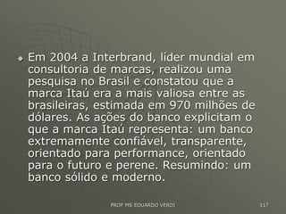  Em 2004 a Interbrand, líder mundial em
consultoria de marcas, realizou uma
pesquisa no Brasil e constatou que a
marca Itaú era a mais valiosa entre as
brasileiras, estimada em 970 milhões de
dólares. As ações do banco explicitam o
que a marca Itaú representa: um banco
extremamente confiável, transparente,
orientado para performance, orientado
para o futuro e perene. Resumindo: um
banco sólido e moderno.
PROF MS EDUARDO VERDI 117
 