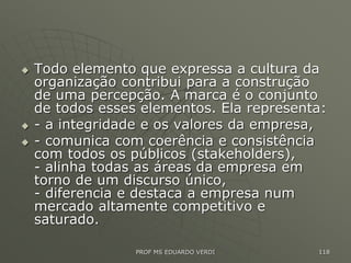  Todo elemento que expressa a cultura da
organização contribui para a construção
de uma percepção. A marca é o conjunto
de todos esses elementos. Ela representa:
 - a integridade e os valores da empresa,
 - comunica com coerência e consistência
com todos os públicos (stakeholders),
- alinha todas as áreas da empresa em
torno de um discurso único,
- diferencia e destaca a empresa num
mercado altamente competitivo e
saturado.
PROF MS EDUARDO VERDI 118
 