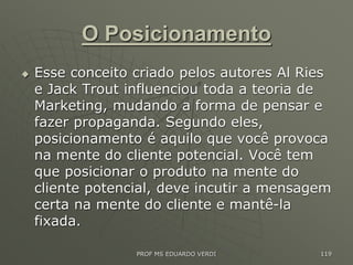 O Posicionamento
 Esse conceito criado pelos autores Al Ries
e Jack Trout influenciou toda a teoria de
Marketing, mudando a forma de pensar e
fazer propaganda. Segundo eles,
posicionamento é aquilo que você provoca
na mente do cliente potencial. Você tem
que posicionar o produto na mente do
cliente potencial, deve incutir a mensagem
certa na mente do cliente e mantê-la
fixada.
PROF MS EDUARDO VERDI 119
 