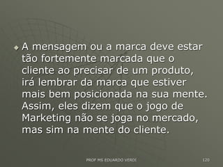  A mensagem ou a marca deve estar
tão fortemente marcada que o
cliente ao precisar de um produto,
irá lembrar da marca que estiver
mais bem posicionada na sua mente.
Assim, eles dizem que o jogo de
Marketing não se joga no mercado,
mas sim na mente do cliente.
PROF MS EDUARDO VERDI 120
 