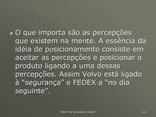  O que importa são as percepções
que existem na mente. A essência da
idéia de posicionamento consiste em
aceitar as percepções e posicionar o
produto ligando a uma dessas
percepções. Assim Volvo está ligado
à “segurança” e FEDEX a “no dia
seguinte”.
PROF MS EDUARDO VERDI 121
 