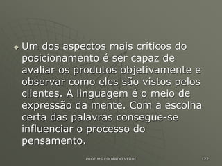  Um dos aspectos mais críticos do
posicionamento é ser capaz de
avaliar os produtos objetivamente e
observar como eles são vistos pelos
clientes. A linguagem é o meio de
expressão da mente. Com a escolha
certa das palavras consegue-se
influenciar o processo do
pensamento.
PROF MS EDUARDO VERDI 122
 