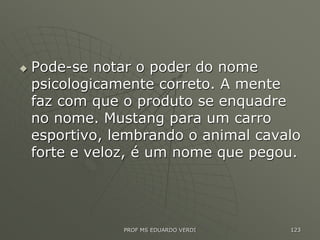  Pode-se notar o poder do nome
psicologicamente correto. A mente
faz com que o produto se enquadre
no nome. Mustang para um carro
esportivo, lembrando o animal cavalo
forte e veloz, é um nome que pegou.
PROF MS EDUARDO VERDI 123
 