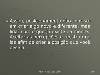 Assim, posicionamento não consiste
em criar algo novo e diferente, mas
lidar com o que já existe na mente.
Aceitar as percepções e reestruturá-
las afim de criar a posição que você
deseja.
PROF MS EDUARDO VERDI 124
 