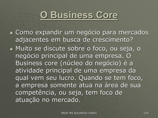O Business Core
 Como expandir um negócio para mercados
adjacentes em busca de crescimento?
 Muito se discute sobre o foco, ou seja, o
negócio principal de uma empresa. O
Business core (núcleo do negócio) é a
atividade principal de uma empresa da
qual vem seu lucro. Quando se tem foco,
a empresa somente atua na área de sua
competência, ou seja, tem foco de
atuação no mercado.
PROF MS EDUARDO VERDI 125
 
