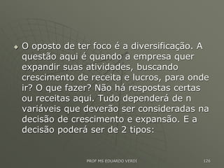  O oposto de ter foco é a diversificação. A
questão aqui é quando a empresa quer
expandir suas atividades, buscando
crescimento de receita e lucros, para onde
ir? O que fazer? Não há respostas certas
ou receitas aqui. Tudo dependerá de n
variáveis que deverão ser consideradas na
decisão de crescimento e expansão. E a
decisão poderá ser de 2 tipos:
PROF MS EDUARDO VERDI 126
 