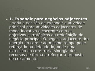  1. Expandir para negócios adjacentes
- seria a decisão de expandir a atividade
principal para atividades adjacentes de
modo lucrativo e coerente com os
objetivos estratégicos ou redefinição do
negócio principal. O negocio adjacente tira
energia do core e ao mesmo tempo pode
reforçá-lo ou defende-lo, onde uma
extensão do core traria sinergia dos
recursos de forma a reforçar a proposta
de crescimento.
PROF MS EDUARDO VERDI 127
 