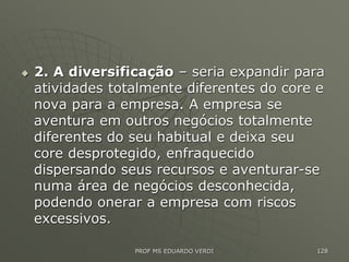  2. A diversificação – seria expandir para
atividades totalmente diferentes do core e
nova para a empresa. A empresa se
aventura em outros negócios totalmente
diferentes do seu habitual e deixa seu
core desprotegido, enfraquecido
dispersando seus recursos e aventurar-se
numa área de negócios desconhecida,
podendo onerar a empresa com riscos
excessivos.
PROF MS EDUARDO VERDI 128
 