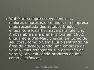  Wal-Mart sempre esteve dentre as
maiores empresas do mundo, e a empresa
mais respeitada dos Estados Unidos,
enquanto a Kmart rumava para falência.
Ambas abriram a primeira loja em 1962.
Enquanto a Wal-Mart cresceu em torno de
seu core, como o Sam’s Club (entrando na
área de atacado, sendo uma empresa de
varejo, mas reforçando sua operação de
varejo), diversificando produtos da loja,
como eletrônicos,
PROF MS EDUARDO VERDI 129
 