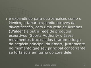  e expandindo para outros países como o
México, a Kmart expandiu através da
diversificação, com uma rede de livrarias
(Walden) e outra rede de produtos
esportivos (Sports Authority). Esses
movimentos fracassados tiraram a força
do negócio principal da Kmart, justamente
no momento que seu principal concorrente
se fortalecia em torno do core dele.
PROF MS EDUARDO VERDI 130
 