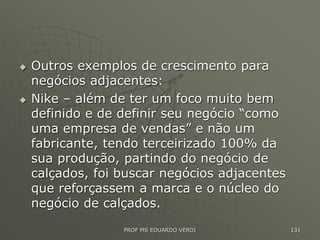  Outros exemplos de crescimento para
negócios adjacentes:
 Nike – além de ter um foco muito bem
definido e de definir seu negócio “como
uma empresa de vendas” e não um
fabricante, tendo terceirizado 100% da
sua produção, partindo do negócio de
calçados, foi buscar negócios adjacentes
que reforçassem a marca e o núcleo do
negócio de calçados.
PROF MS EDUARDO VERDI 131
 