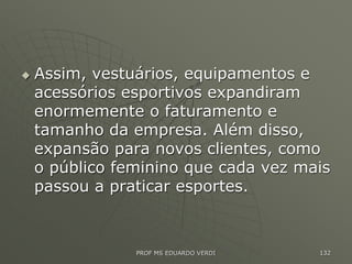  Assim, vestuários, equipamentos e
acessórios esportivos expandiram
enormemente o faturamento e
tamanho da empresa. Além disso,
expansão para novos clientes, como
o público feminino que cada vez mais
passou a praticar esportes.
PROF MS EDUARDO VERDI 132
 