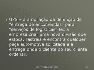  UPS – a ampliação da definição de
“entrega de encomendas” para
“serviços de logísticas” fez a
empresa criar uma nova divisão que
estoca, rastreia e encontra qualquer
peça automotiva solicitada e a
entrega onde o cliente do seu cliente
ordenar.
PROF MS EDUARDO VERDI 133
 