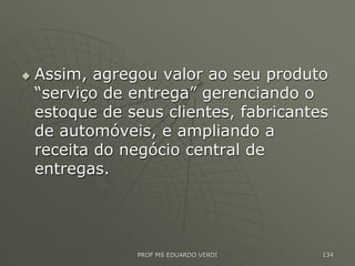  Assim, agregou valor ao seu produto
“serviço de entrega” gerenciando o
estoque de seus clientes, fabricantes
de automóveis, e ampliando a
receita do negócio central de
entregas.
PROF MS EDUARDO VERDI 134
 