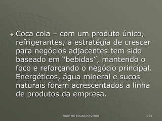  Coca cola – com um produto único,
refrigerantes, a estratégia de crescer
para negócios adjacentes tem sido
baseado em “bebidas”, mantendo o
foco e reforçando o negócio principal.
Energéticos, água mineral e sucos
naturais foram acrescentados a linha
de produtos da empresa.
PROF MS EDUARDO VERDI 135
 