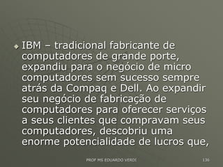  IBM – tradicional fabricante de
computadores de grande porte,
expandiu para o negócio de micro
computadores sem sucesso sempre
atrás da Compaq e Dell. Ao expandir
seu negócio de fabricação de
computadores para oferecer serviços
a seus clientes que compravam seus
computadores, descobriu uma
enorme potencialidade de lucros que,
PROF MS EDUARDO VERDI 136
 
