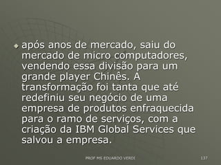  após anos de mercado, saiu do
mercado de micro computadores,
vendendo essa divisão para um
grande player Chinês. A
transformação foi tanta que até
redefiniu seu negócio de uma
empresa de produtos enfraquecida
para o ramo de serviços, com a
criação da IBM Global Services que
salvou a empresa.
PROF MS EDUARDO VERDI 137
 