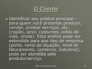 O Cliente
 Identificar seu público principal –
para quem você pretende produzir,
vender, prestar serviços, etc.
(região, sexo, costumes, estilo de
vida, renda). Esta análise pode ser
estendida para que tipo de empresa
(porte, ramo de atuação, nível de
faturamento, comércio, indústria),
pode ser atendida pelo
produto/serviço.
PROF MS EDUARDO VERDI 139
 