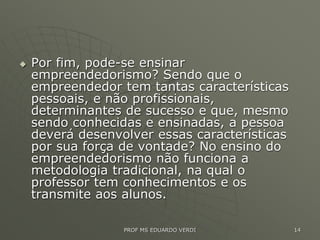  Por fim, pode-se ensinar
empreendedorismo? Sendo que o
empreendedor tem tantas características
pessoais, e não profissionais,
determinantes de sucesso e que, mesmo
sendo conhecidas e ensinadas, a pessoa
deverá desenvolver essas características
por sua força de vontade? No ensino do
empreendedorismo não funciona a
metodologia tradicional, na qual o
professor tem conhecimentos e os
transmite aos alunos.
PROF MS EDUARDO VERDI 14
 
