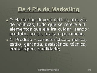 Os 4 P’s de Marketing
 O Marketing deverá definir, através
de políticas, tudo que se refere a 4
elementos que ele irá cuidar, sendo:
produto, preço, praça e promoção.
 1. Produto – características, marca,
estilo, garantia, assistência técnica,
embalagem, qualidade;
PROF MS EDUARDO VERDI 141
 
