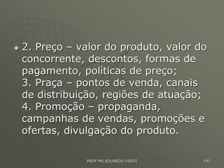  2. Preço – valor do produto, valor do
concorrente, descontos, formas de
pagamento, políticas de preço;
3. Praça – pontos de venda, canais
de distribuição, regiões de atuação;
4. Promoção – propaganda,
campanhas de vendas, promoções e
ofertas, divulgação do produto.
PROF MS EDUARDO VERDI 142
 