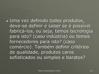  Uma vez definido todos produtos,
deve-se definir e saber se é possível
fabricá-los, ou seja, temos tecnologia
para isto? (caso indústria) ou temos
fornecedores para isto? (caso
comércio). Também definir critérios
de qualidade, produtos caros
sofisticados ou simples e baratos?
PROF MS EDUARDO VERDI 144
 