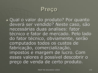 Preço
 Qual o valor do produto? Por quanto
deverá ser vendido? Neste caso, são
necessárias duas analises: fator
técnico e fator de mercado. Pelo lado
do fator técnico, obviamente, serão
computados todos os custos de
fabricação, comercialização,
impostos e margem de lucro. Com
esses valores é possível descobrir o
preço de venda de certo produto.
PROF MS EDUARDO VERDI 145
 
