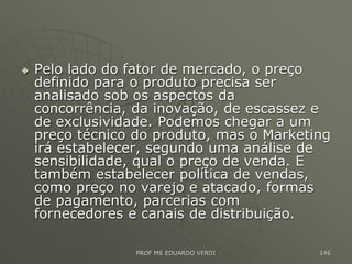  Pelo lado do fator de mercado, o preço
definido para o produto precisa ser
analisado sob os aspectos da
concorrência, da inovação, de escassez e
de exclusividade. Podemos chegar a um
preço técnico do produto, mas o Marketing
irá estabelecer, segundo uma análise de
sensibilidade, qual o preço de venda. E
também estabelecer política de vendas,
como preço no varejo e atacado, formas
de pagamento, parcerias com
fornecedores e canais de distribuição.
PROF MS EDUARDO VERDI 146
 