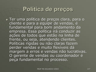 Política de preços
 Ter uma política de preços clara, para o
cliente e para a equipe de vendas, é
fundamental para bom andamento da
empresa. Essa política irá conduzir as
ações de todos que estão na linha de
frente, ou seja, atendendo clientes.
Políticas rígidas ou não claras fazem
perder vendas e muito flexíveis dá
margem a erros e vendas não lucrativas.
O gerente de vendas ou coordenador é
peça fundamental no processo.
PROF MS EDUARDO VERDI 147
 