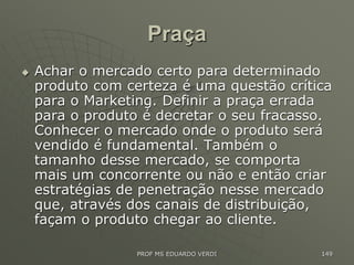 Praça
 Achar o mercado certo para determinado
produto com certeza é uma questão crítica
para o Marketing. Definir a praça errada
para o produto é decretar o seu fracasso.
Conhecer o mercado onde o produto será
vendido é fundamental. Também o
tamanho desse mercado, se comporta
mais um concorrente ou não e então criar
estratégias de penetração nesse mercado
que, através dos canais de distribuição,
façam o produto chegar ao cliente.
PROF MS EDUARDO VERDI 149
 