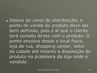  Depois do canal de distribuição, o
ponto de venda do produto deve ser
bem definido, pois é aí que o cliente
terá contato direto com o produto. O
ponto envolve desde o local físico,
loja de rua, shopping center, setor
da cidade até mesmo a disposição do
produto na prateleira da loja onde é
vendido.
PROF MS EDUARDO VERDI 150
 