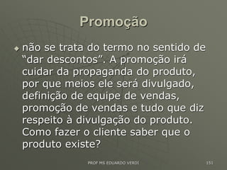 Promoção
 não se trata do termo no sentido de
“dar descontos”. A promoção irá
cuidar da propaganda do produto,
por que meios ele será divulgado,
definição de equipe de vendas,
promoção de vendas e tudo que diz
respeito à divulgação do produto.
Como fazer o cliente saber que o
produto existe?
PROF MS EDUARDO VERDI 151
 