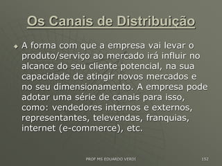 Os Canais de Distribuição
 A forma com que a empresa vai levar o
produto/serviço ao mercado irá influir no
alcance do seu cliente potencial, na sua
capacidade de atingir novos mercados e
no seu dimensionamento. A empresa pode
adotar uma série de canais para isso,
como: vendedores internos e externos,
representantes, televendas, franquias,
internet (e-commerce), etc.
PROF MS EDUARDO VERDI 152
 