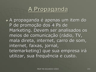 A Propaganda
 A propaganda é apenas um item do
P de promoção dos 4 Ps de
Marketing. Devem ser analisados os
meios de comunicação (rádio, TV,
mala direta, internet, carro de som,
internet, faixas, jornal,
telemarketing) que sua empresa irá
utilizar, sua frequência e custo.
PROF MS EDUARDO VERDI 153
 