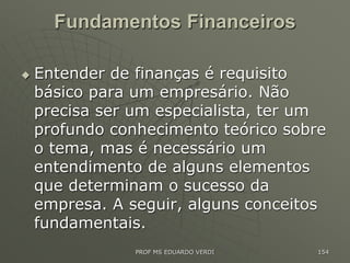 Fundamentos Financeiros
 Entender de finanças é requisito
básico para um empresário. Não
precisa ser um especialista, ter um
profundo conhecimento teórico sobre
o tema, mas é necessário um
entendimento de alguns elementos
que determinam o sucesso da
empresa. A seguir, alguns conceitos
fundamentais.
PROF MS EDUARDO VERDI 154
 