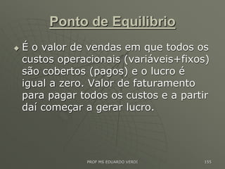 Ponto de Equilibrio
 É o valor de vendas em que todos os
custos operacionais (variáveis+fixos)
são cobertos (pagos) e o lucro é
igual a zero. Valor de faturamento
para pagar todos os custos e a partir
daí começar a gerar lucro.
PROF MS EDUARDO VERDI 155
 